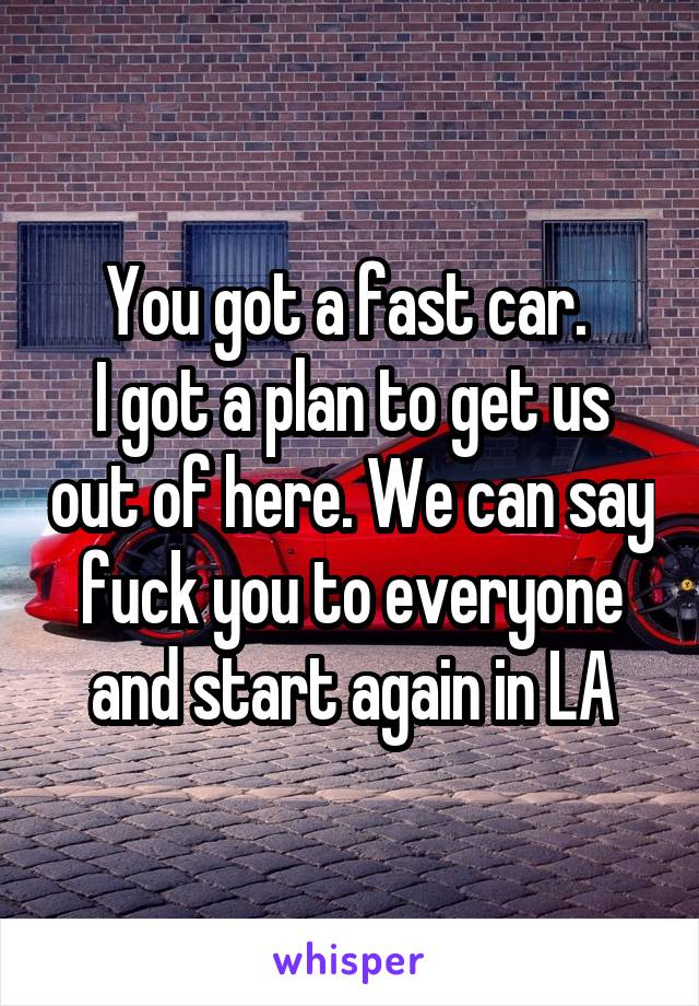 You got a fast car. 
I got a plan to get us out of here. We can say fuck you to everyone and start again in LA