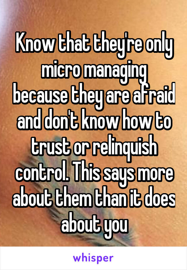Know that they're only micro managing because they are afraid and don't know how to trust or relinquish control. This says more about them than it does about you