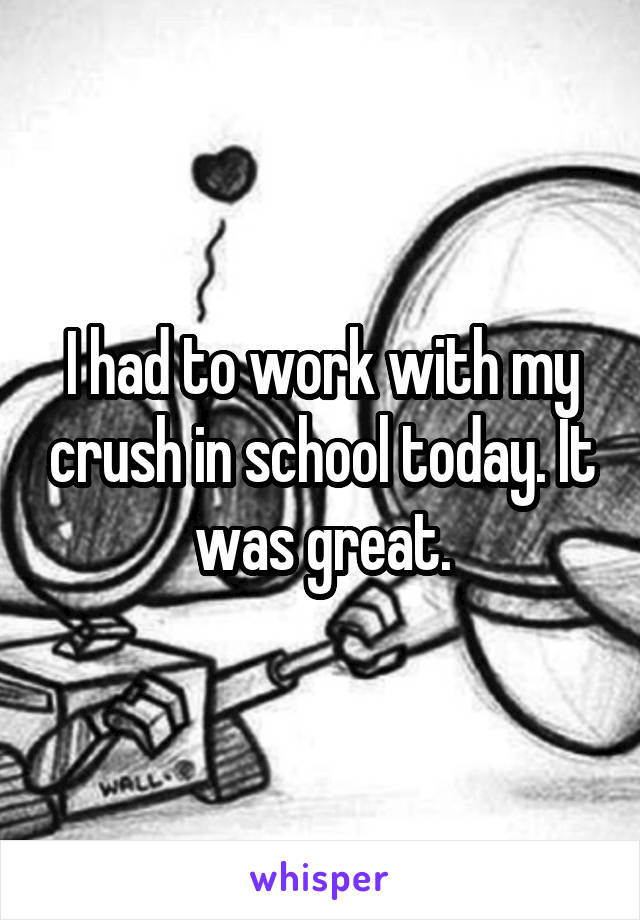 I had to work with my crush in school today. It was great.