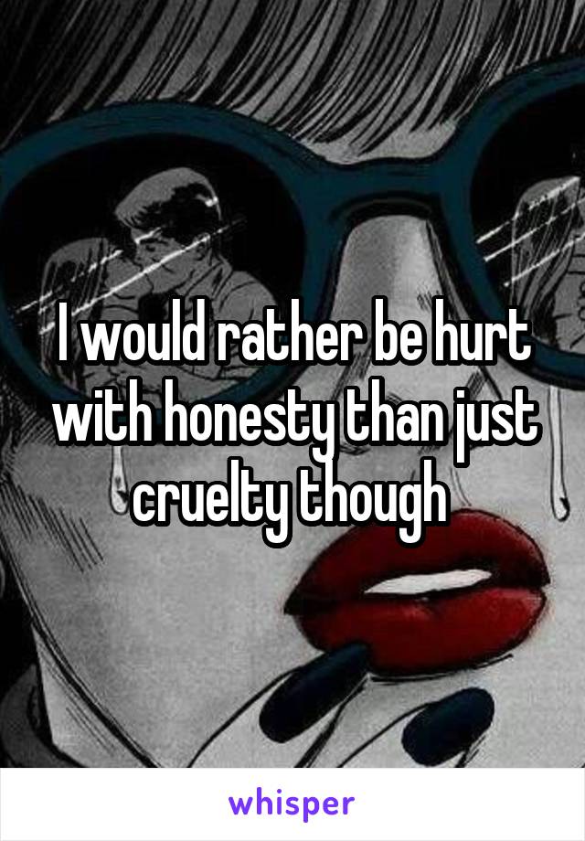 I would rather be hurt with honesty than just cruelty though 