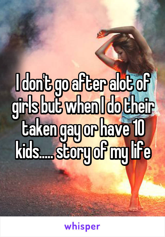 I don't go after alot of girls but when I do their taken gay or have 10 kids..... story of my life
