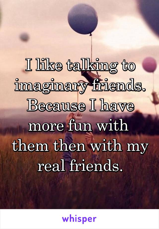 I like talking to imaginary friends.
Because I have more fun with  them then with my real friends.