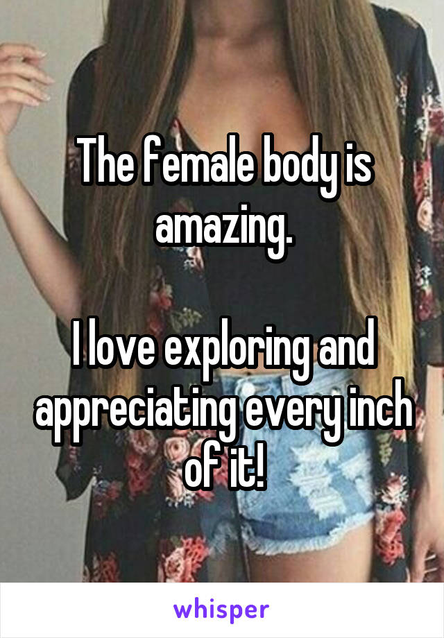 The female body is amazing.

I love exploring and appreciating every inch of it!
