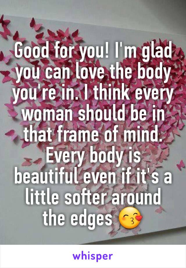 Good for you! I'm glad you can love the body you're in. I think every woman should be in that frame of mind. Every body is beautiful even if it's a little softer around the edges 😙