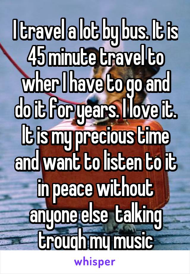 I travel a lot by bus. It is 45 minute travel to wher I have to go and do it for years. I love it. It is my precious time and want to listen to it in peace without anyone else  talking trough my music