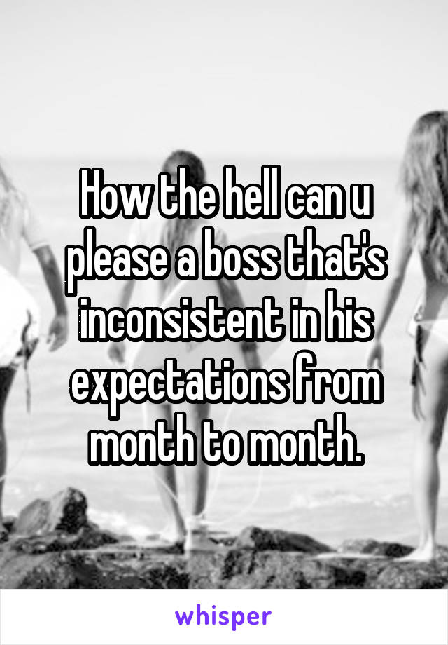 How the hell can u please a boss that's inconsistent in his expectations from month to month.