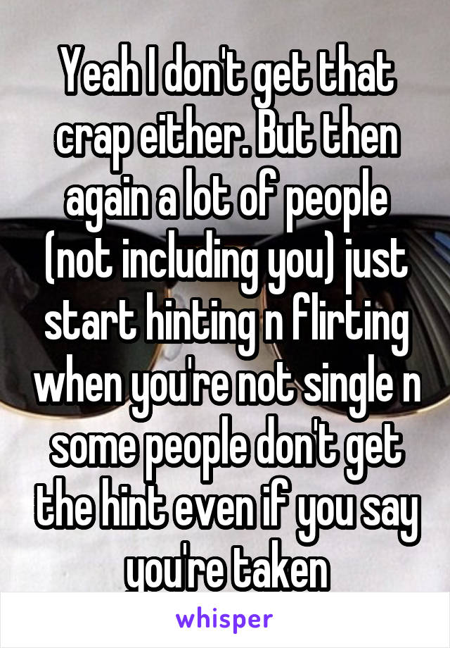 Yeah I don't get that crap either. But then again a lot of people (not including you) just start hinting n flirting when you're not single n some people don't get the hint even if you say you're taken