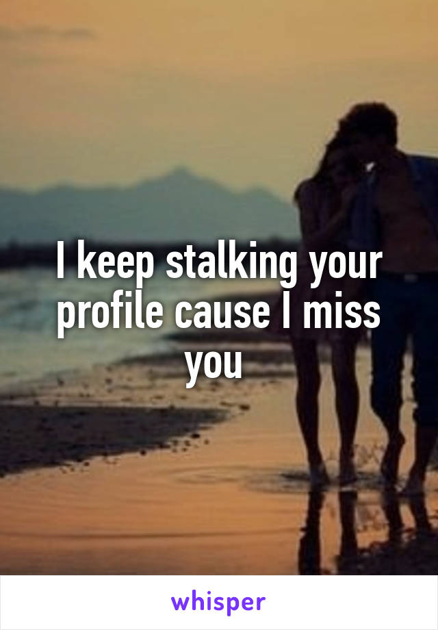 I keep stalking your profile cause I miss you 