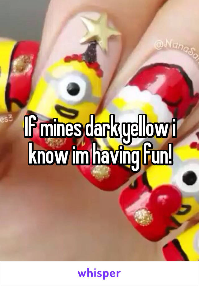 If mines dark yellow i know im having fun!