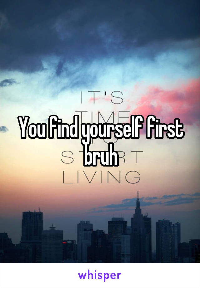 You find yourself first bruh