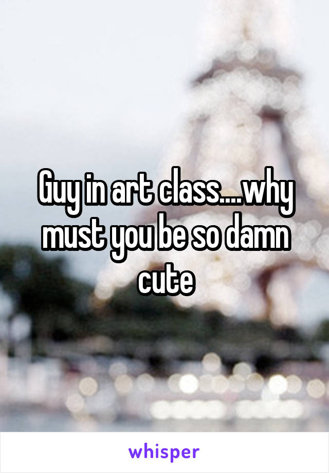 Guy in art class....why must you be so damn cute