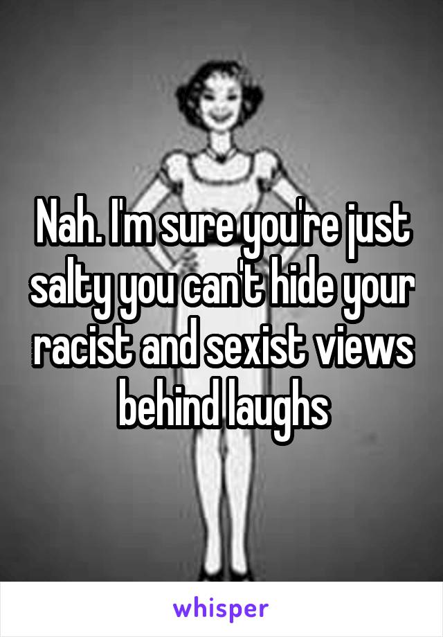 Nah. I'm sure you're just salty you can't hide your racist and sexist views behind laughs