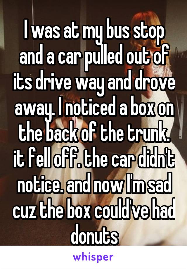 I was at my bus stop and a car pulled out of its drive way and drove away. I noticed a box on the back of the trunk. it fell off. the car didn't notice. and now I'm sad cuz the box could've had donuts