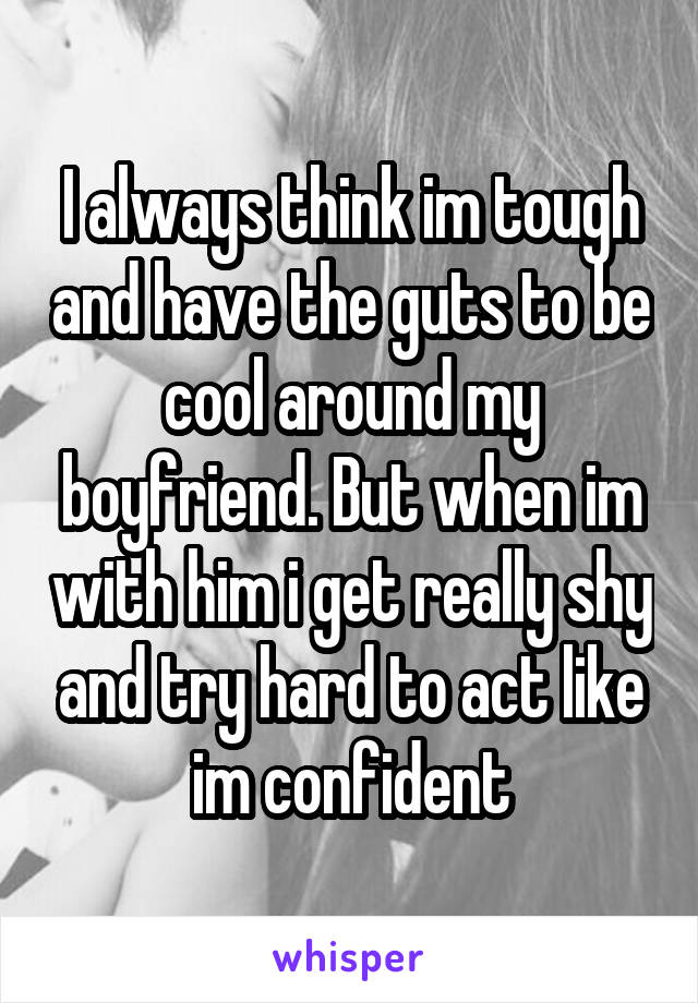 I always think im tough and have the guts to be cool around my boyfriend. But when im with him i get really shy and try hard to act like im confident
