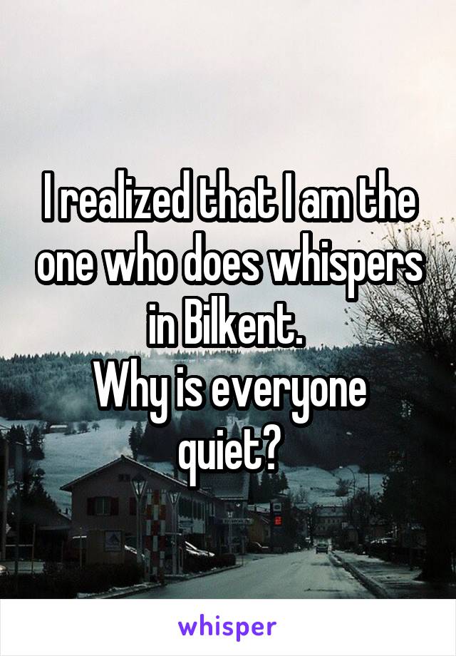 I realized that I am the one who does whispers in Bilkent. 
Why is everyone quiet?