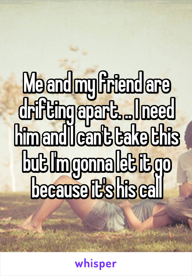 Me and my friend are drifting apart. .. I need him and I can't take this but I'm gonna let it go because it's his call