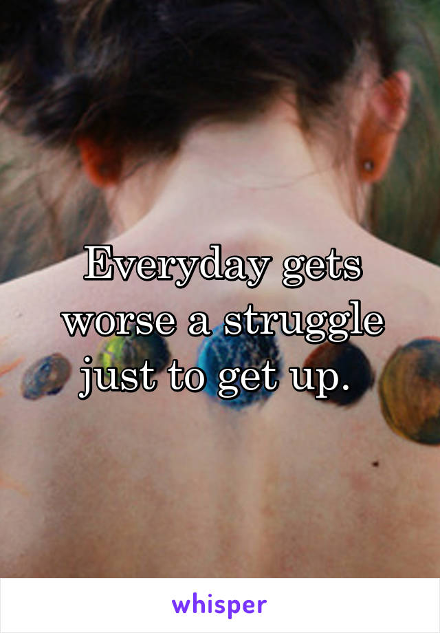 Everyday gets worse a struggle just to get up. 