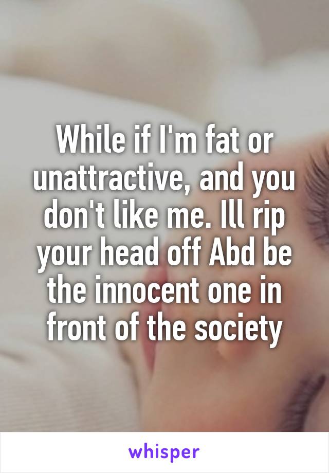 While if I'm fat or unattractive, and you don't like me. Ill rip your head off Abd be the innocent one in front of the society