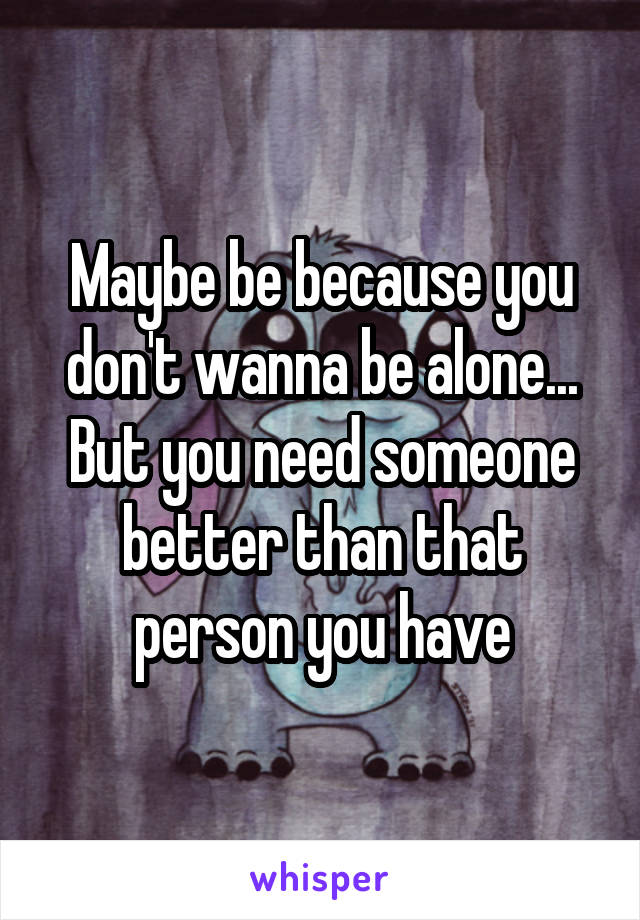 Maybe be because you don't wanna be alone... But you need someone better than that person you have