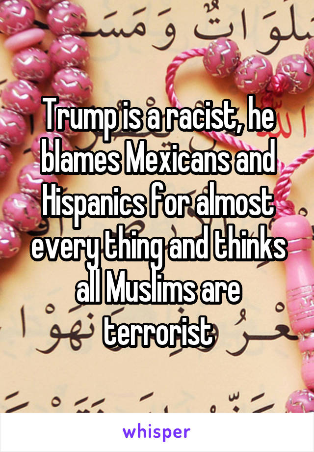 Trump is a racist, he blames Mexicans and Hispanics for almost every thing and thinks all Muslims are terrorist