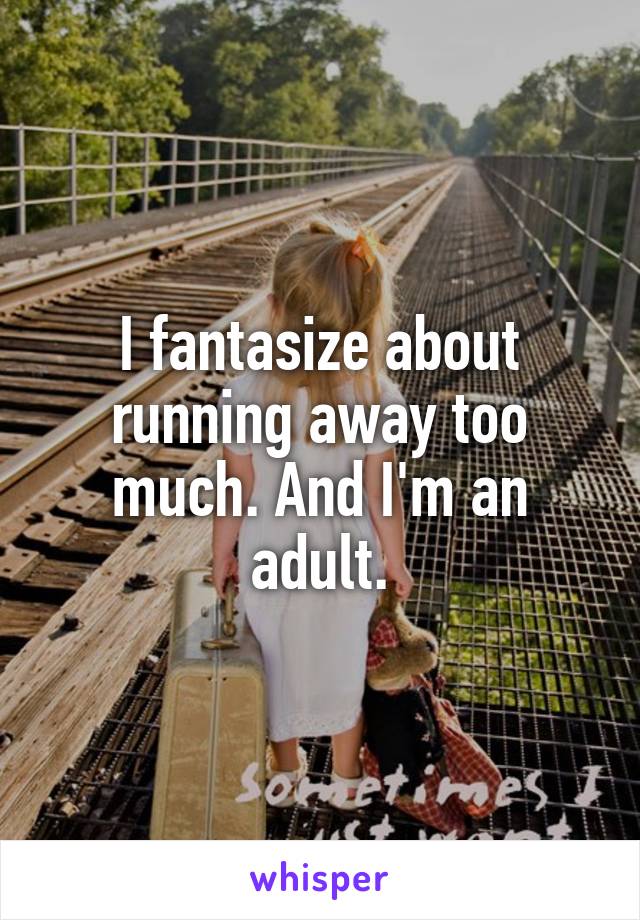 I fantasize about running away too much. And I'm an adult.