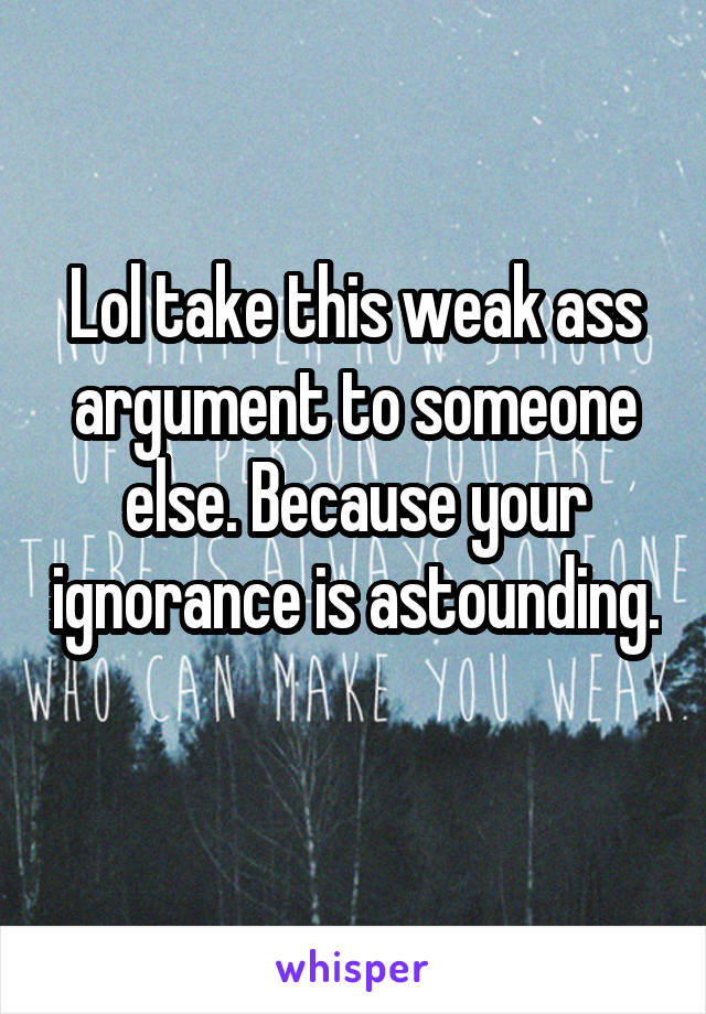 Lol take this weak ass argument to someone else. Because your ignorance is astounding. 