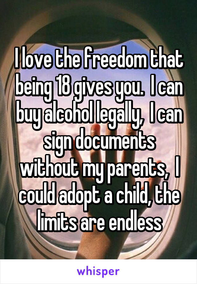 I love the freedom that being 18 gives you.  I can buy alcohol legally,  I can sign documents without my parents,  I could adopt a child, the limits are endless