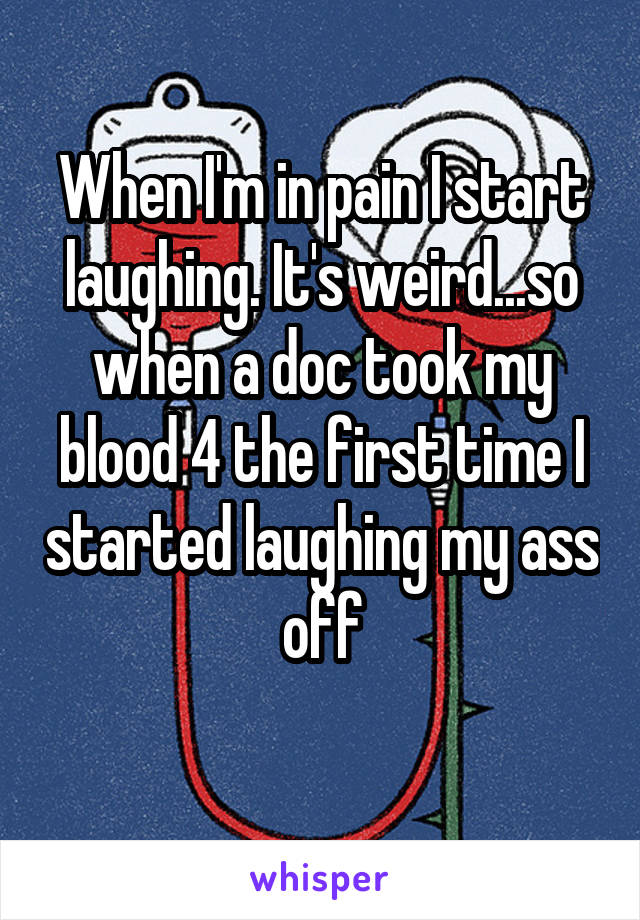 When I'm in pain I start laughing. It's weird...so when a doc took my blood 4 the first time I started laughing my ass off
