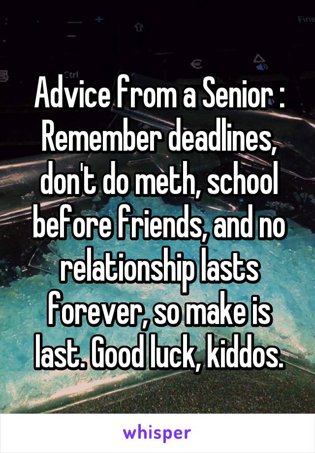 Advice from a Senior :
Remember deadlines, don't do meth, school before friends, and no relationship lasts forever, so make is last. Good luck, kiddos.