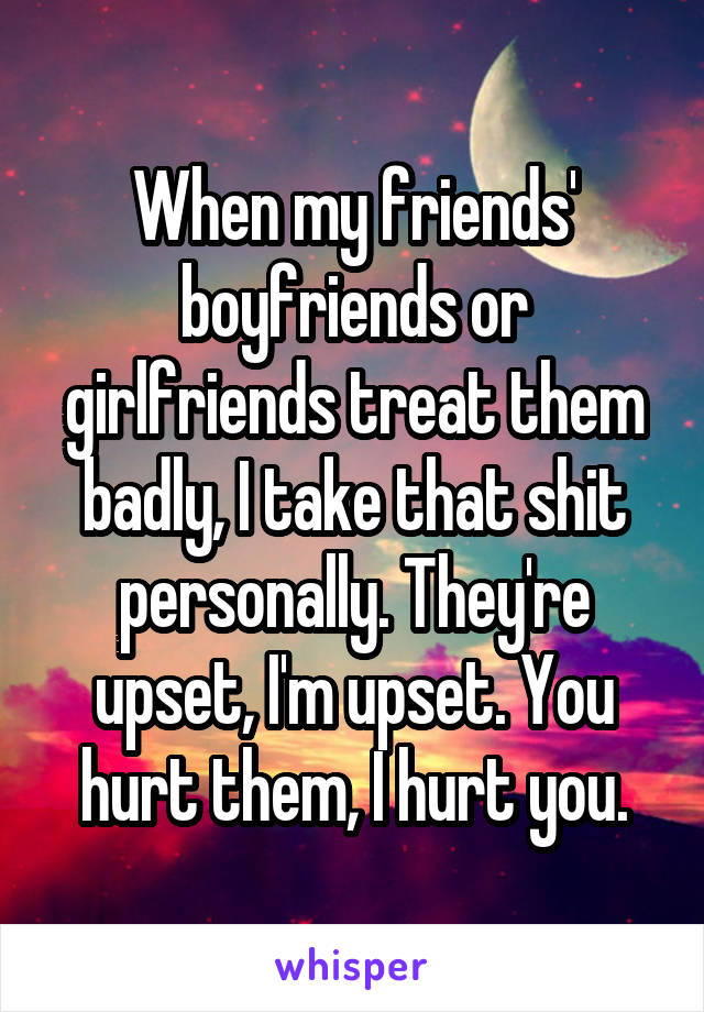 When my friends' boyfriends or girlfriends treat them badly, I take that shit personally. They're upset, I'm upset. You hurt them, I hurt you.