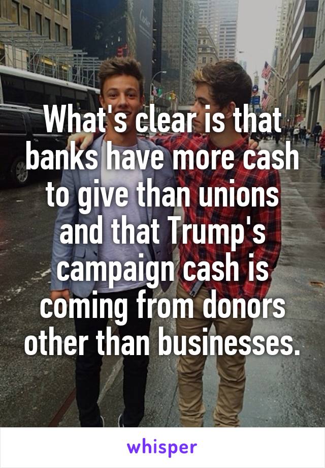 What's clear is that banks have more cash to give than unions and that Trump's campaign cash is coming from donors other than businesses.