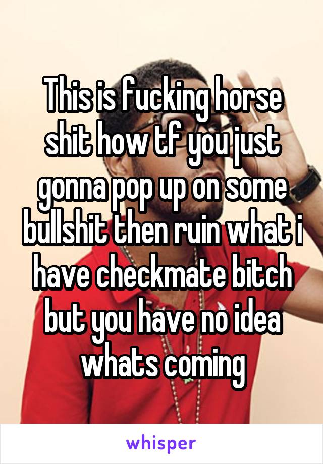 This is fucking horse shit how tf you just gonna pop up on some bullshit then ruin what i have checkmate bitch but you have no idea whats coming