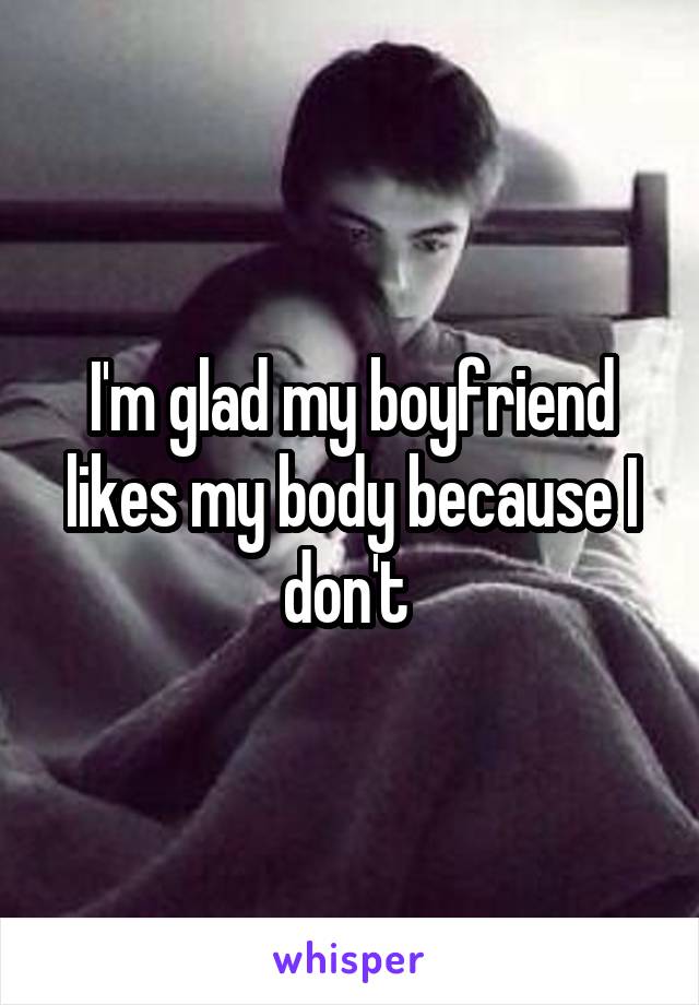 I'm glad my boyfriend likes my body because I don't 