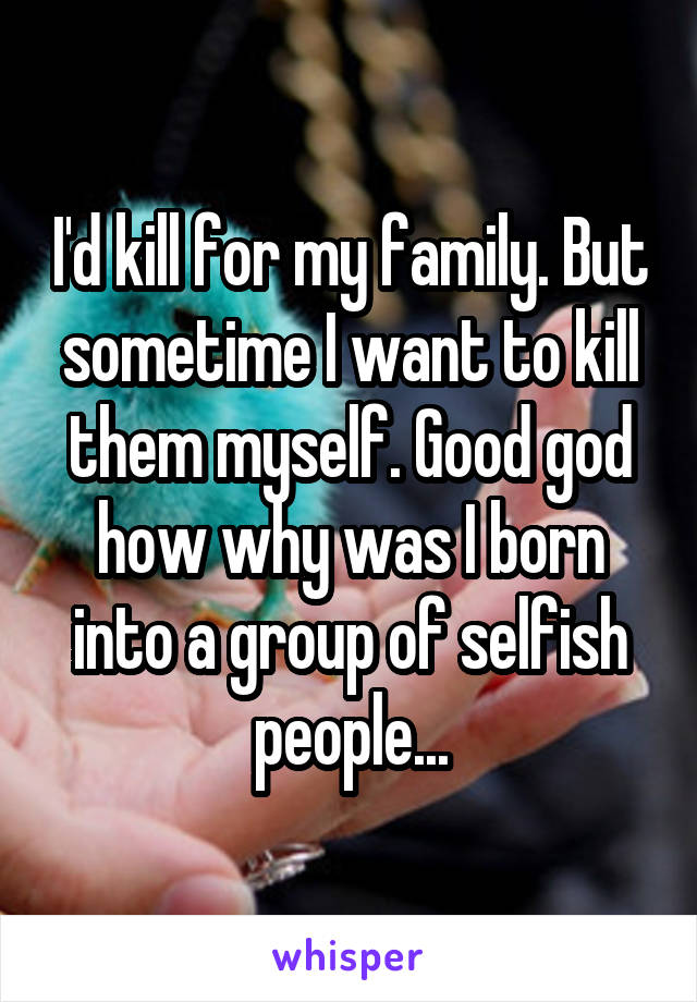I'd kill for my family. But sometime I want to kill them myself. Good god how why was I born into a group of selfish people...