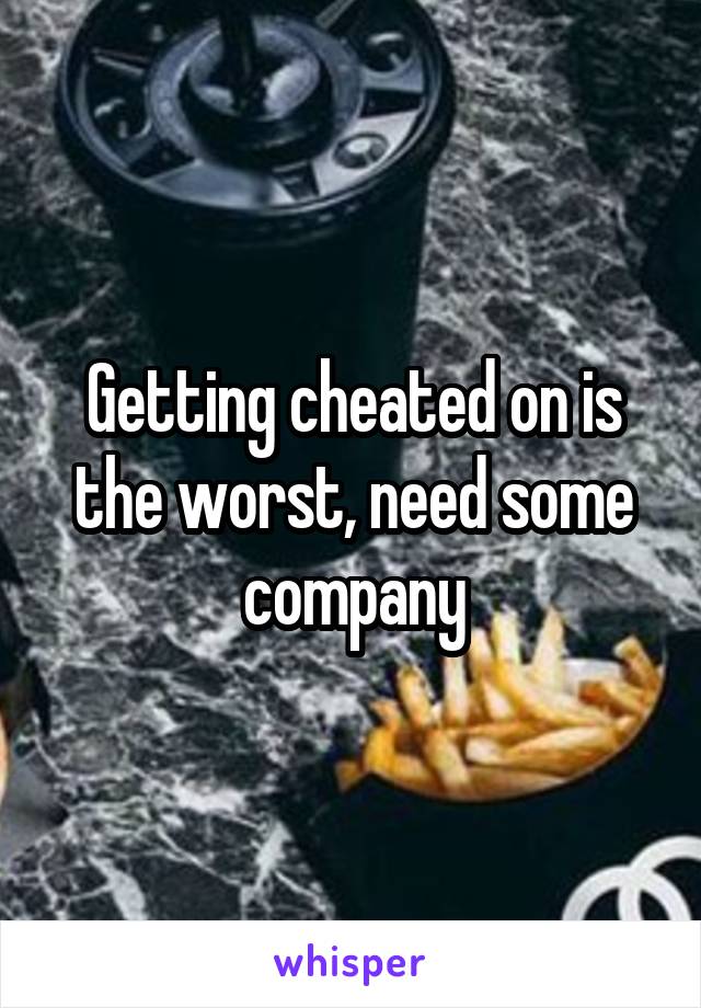 Getting cheated on is the worst, need some company