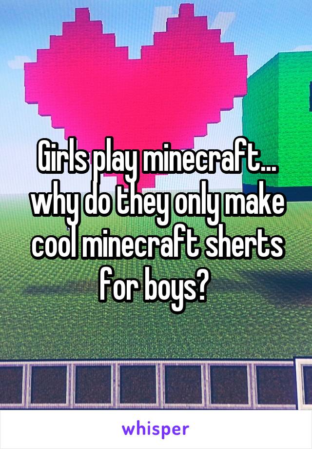 Girls play minecraft... why do they only make cool minecraft sherts for boys? 
