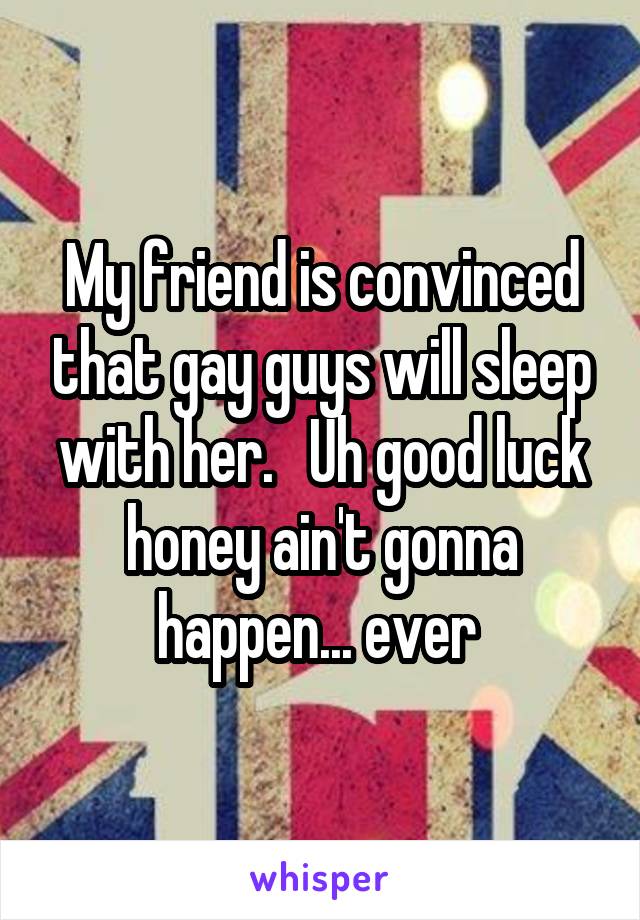 My friend is convinced that gay guys will sleep with her.   Uh good luck honey ain't gonna happen... ever 
