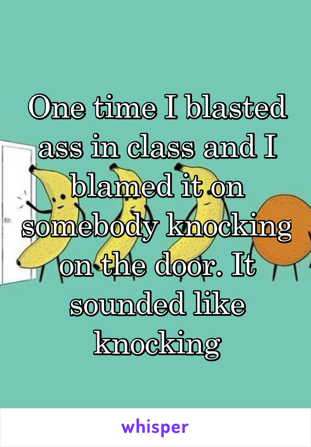 One time I blasted ass in class and I blamed it on somebody knocking on the door. It sounded like knocking