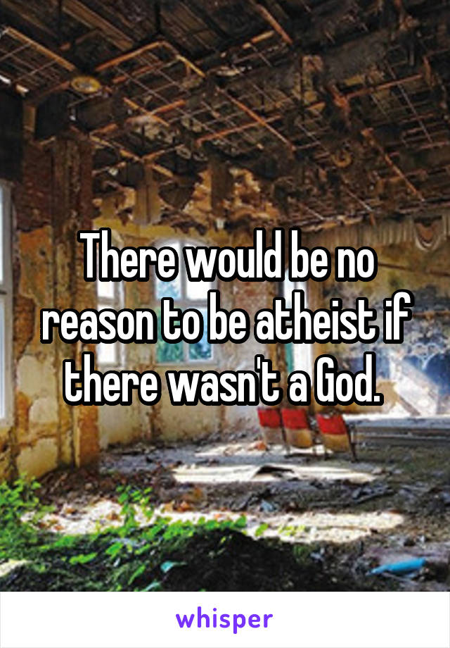There would be no reason to be atheist if there wasn't a God. 