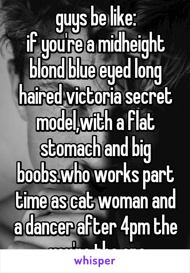 guys be like:
if you're a midheight blond blue eyed long haired victoria secret model,with a flat stomach and big boobs.who works part time as cat woman and a dancer after 4pm the  you're the one