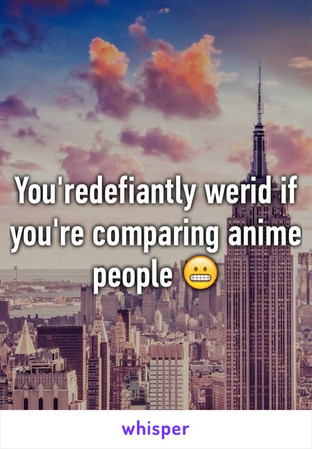 You'redefiantly werid if you're comparing anime people 😬