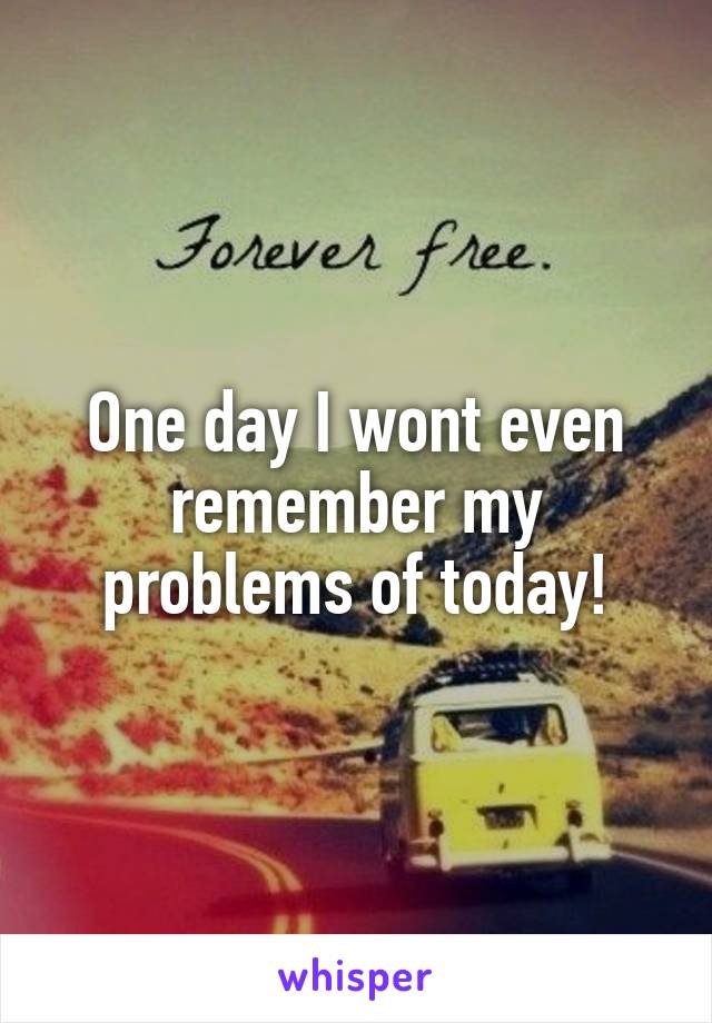 One day I wont even remember my problems of today!