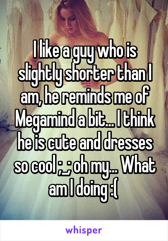 I like a guy who is slightly shorter than I am, he reminds me of Megamind a bit... I think he is cute and dresses so cool ;_; oh my... What am I doing :( 