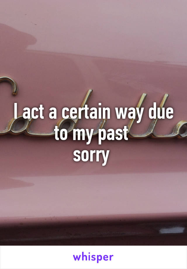 I act a certain way due to my past 
sorry 