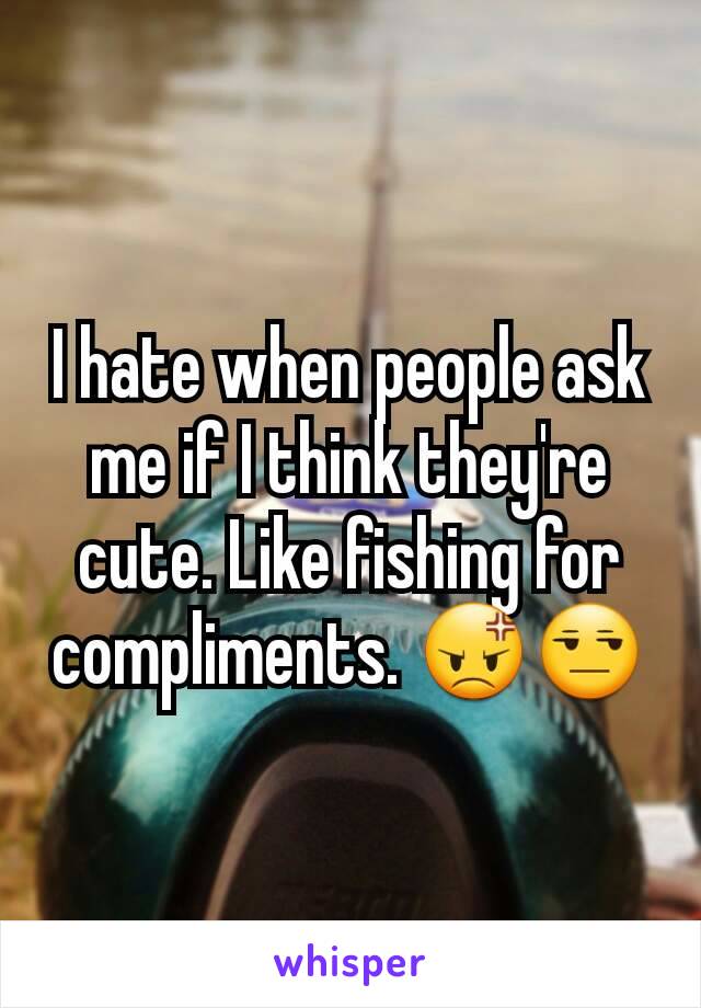 I hate when people ask me if I think they're cute. Like fishing for compliments. 😡😒