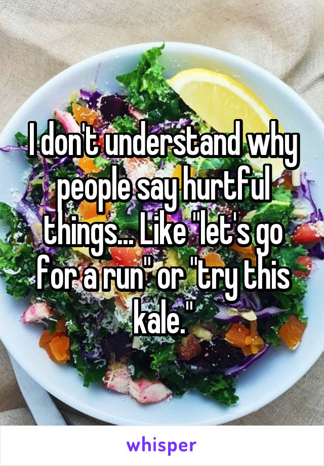 I don't understand why people say hurtful things... Like "let's go for a run" or "try this kale."