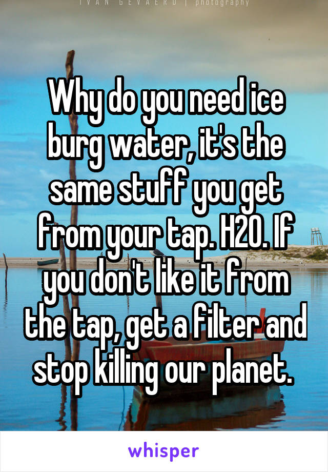 Why do you need ice burg water, it's the same stuff you get from your tap. H2O. If you don't like it from the tap, get a filter and stop killing our planet. 