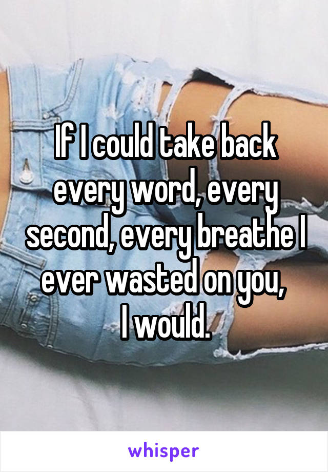If I could take back every word, every second, every breathe I ever wasted on you, 
I would.