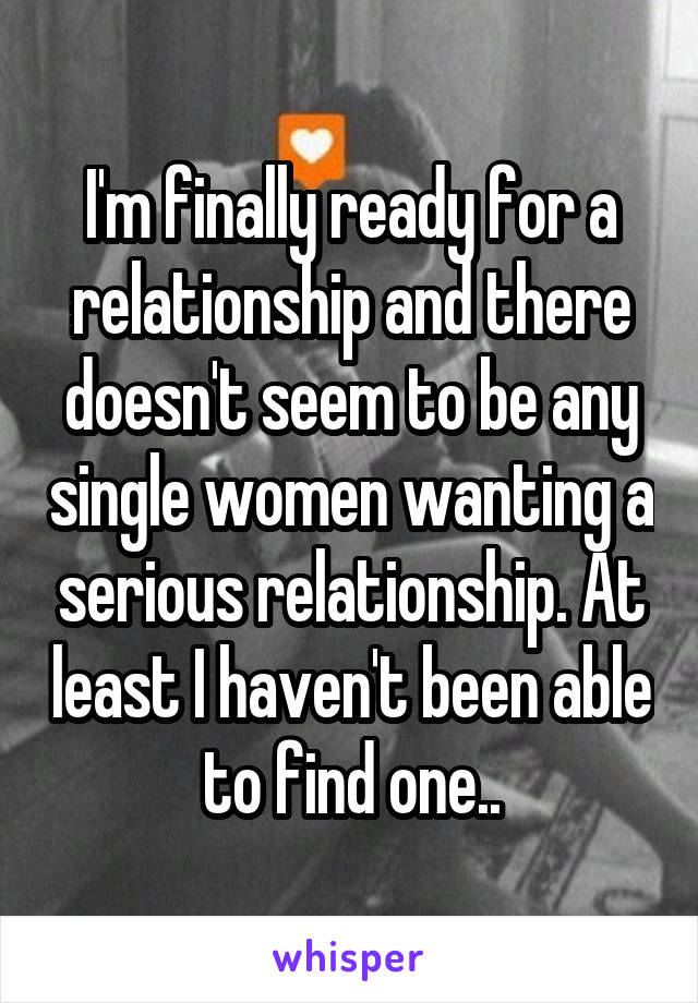 I'm finally ready for a relationship and there doesn't seem to be any single women wanting a serious relationship. At least I haven't been able to find one..