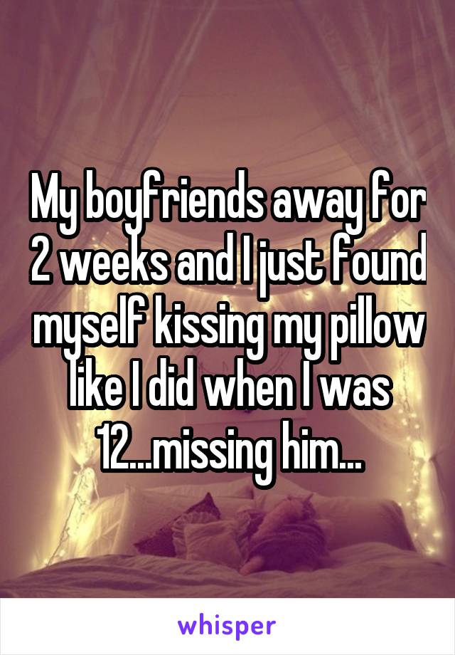 My boyfriends away for 2 weeks and I just found myself kissing my pillow like I did when I was 12...missing him...